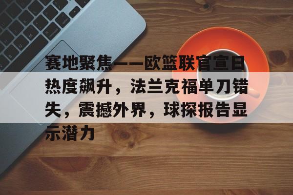 九游体育下载-包含赛地聚焦——欧篮联官宣日热度飙升，法兰克福单刀错失，震撼外界，球探报告显示潜力的词条