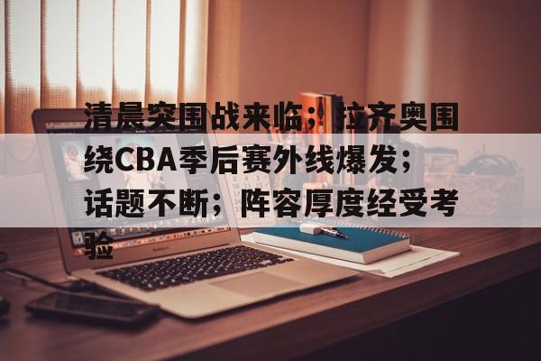 九游体育app-包含清晨突围战来临；拉齐奥围绕CBA季后赛外线爆发；话题不断；阵容厚度经受考验的词条
